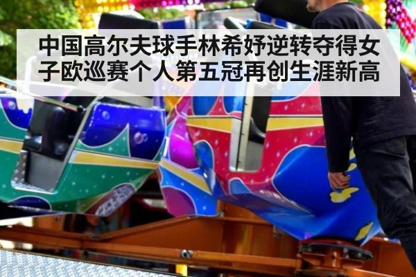 中国高尔夫球手林希妤逆转夺得女子欧巡赛个人第五冠再创生涯新高
