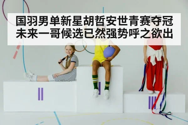 国羽男单新星胡哲安世青赛夺冠 未来一哥候选已然强势呼之欲出
