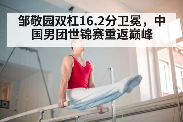 邹敬园双杠16.2分卫冕，中国男团世锦赛重返巅峰
